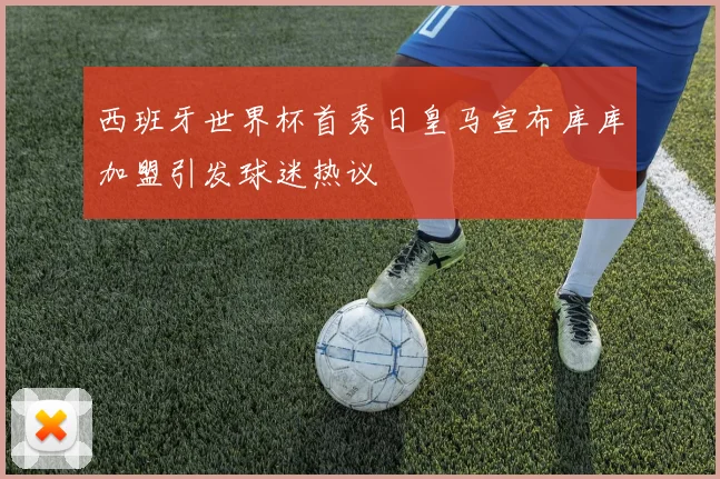 西班牙世界杯首秀日皇马宣布库库加盟引发球迷热议