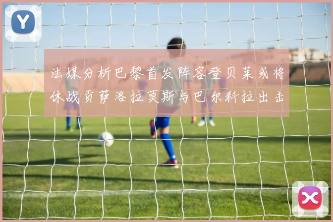 法媒分析巴黎首发阵容登贝莱或将休战贡萨洛拉莫斯与巴尔科拉出击