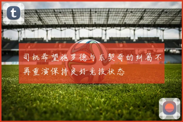 司机希望施罗德与东契奇的纠葛不再重演保持良好竞技状态