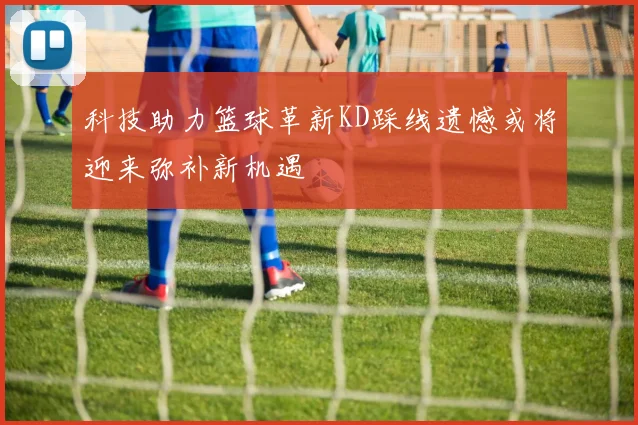 科技助力篮球革新KD踩线遗憾或将迎来弥补新机遇