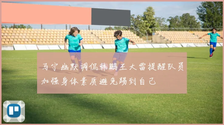 马宁幽默调侃韩鹏王大雷提醒队员加强身体素质避免踢到自己