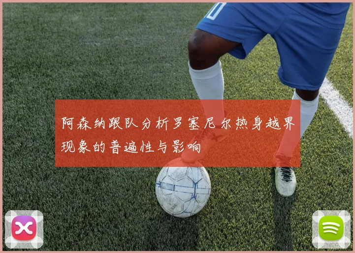 阿森纳跟队分析罗塞尼尔热身越界现象的普遍性与影响