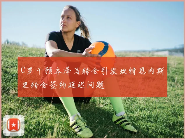 C罗干预本泽马转会引发坎特恩内斯里转会签约延迟问题