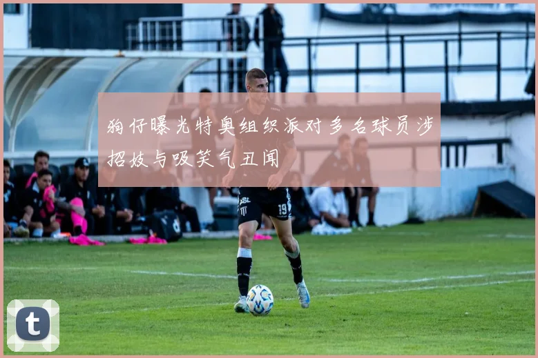 狗仔曝光特奥组织派对多名球员涉招妓与吸笑气丑闻