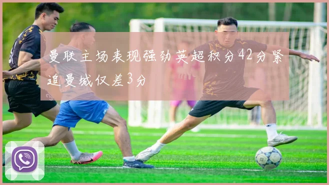 曼联主场表现强劲英超积分42分紧追曼城仅差3分