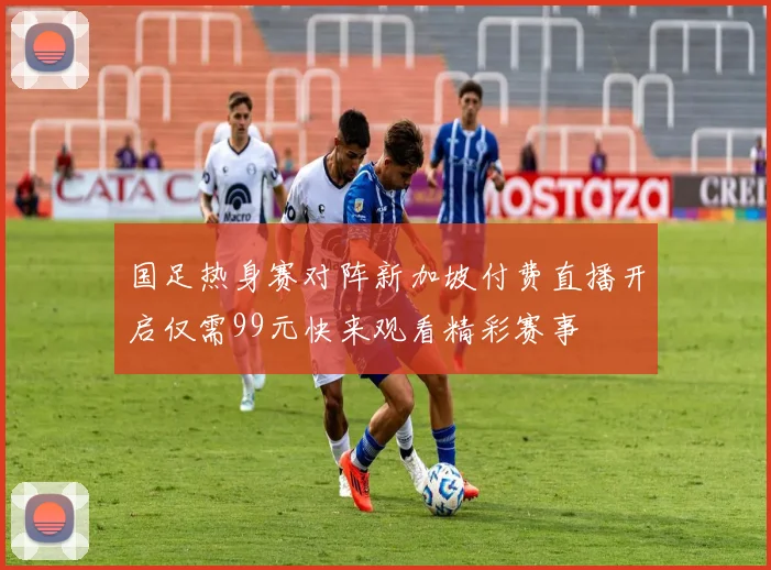 国足热身赛对阵新加坡付费直播开启仅需99元快来观看精彩赛事