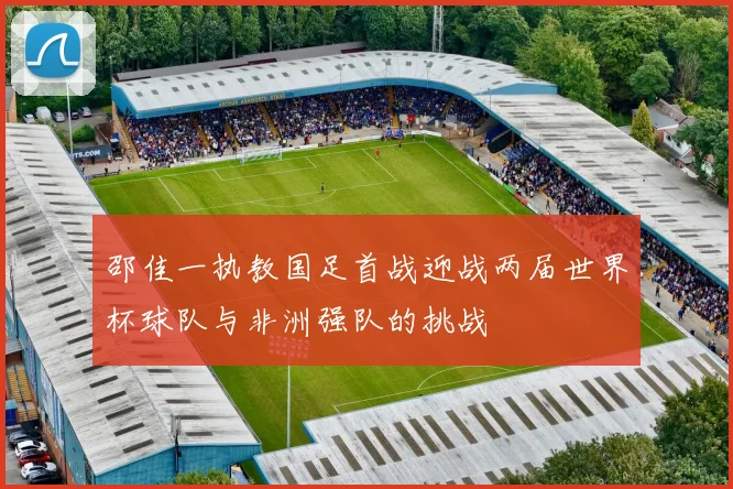 邵佳一执教国足首战迎战两届世界杯球队与非洲强队的挑战