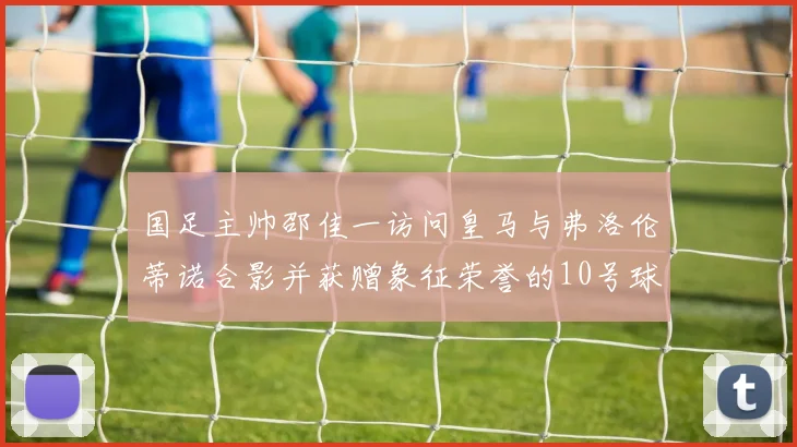 国足主帅邵佳一访问皇马与弗洛伦蒂诺合影并获赠象征荣誉的10号球衣