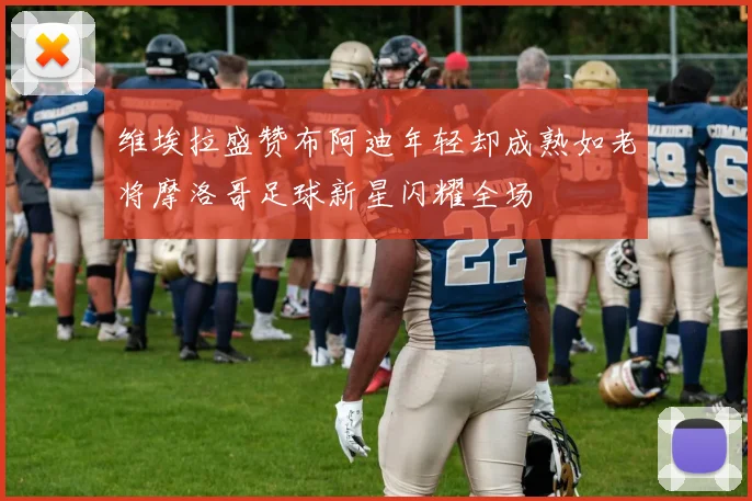 维埃拉盛赞布阿迪年轻却成熟如老将摩洛哥足球新星闪耀全场