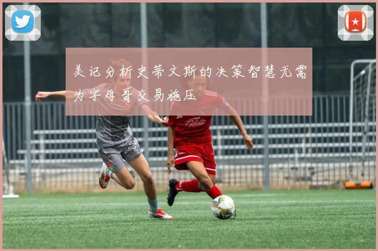 美记分析史蒂文斯的决策智慧无需为字母哥交易施压
