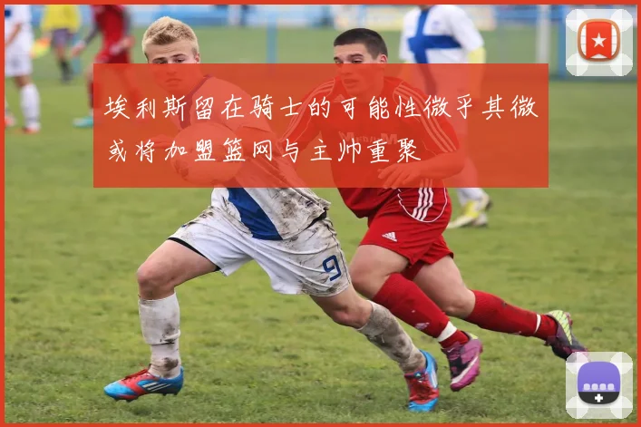 埃利斯留在骑士的可能性微乎其微或将加盟篮网与主帅重聚
