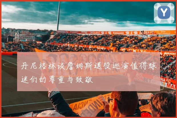 丹尼格林谈詹姆斯退役巡演值得球迷们的尊重与致敬