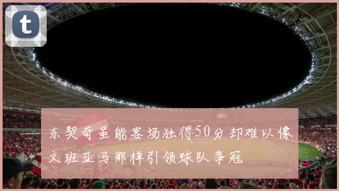 东契奇虽能客场独得50分却难以像文班亚马那样引领球队争冠