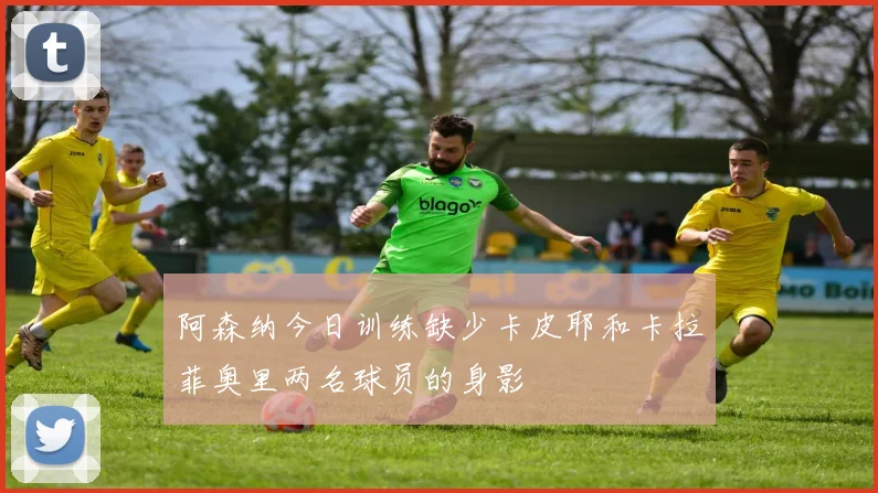阿森纳今日训练缺少卡皮耶和卡拉菲奥里两名球员的身影