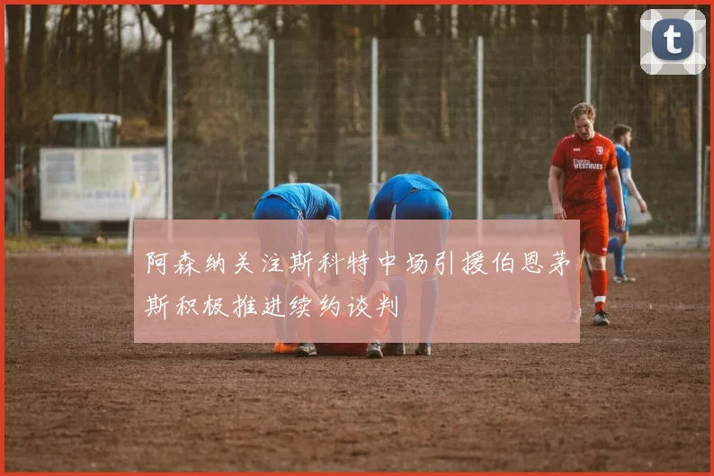 阿森纳关注斯科特中场引援伯恩茅斯积极推进续约谈判