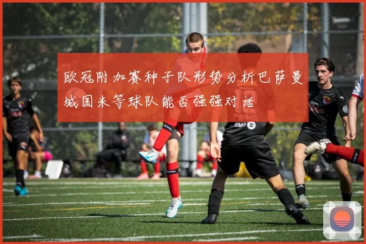 欧冠附加赛种子队形势分析巴萨曼城国米等球队能否强强对话