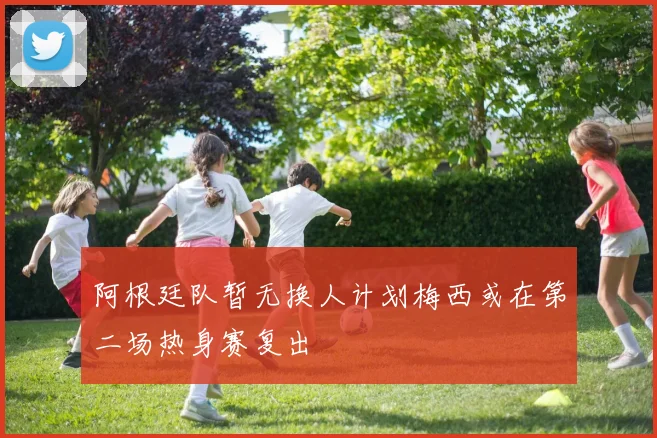 阿根廷队暂无换人计划梅西或在第二场热身赛复出