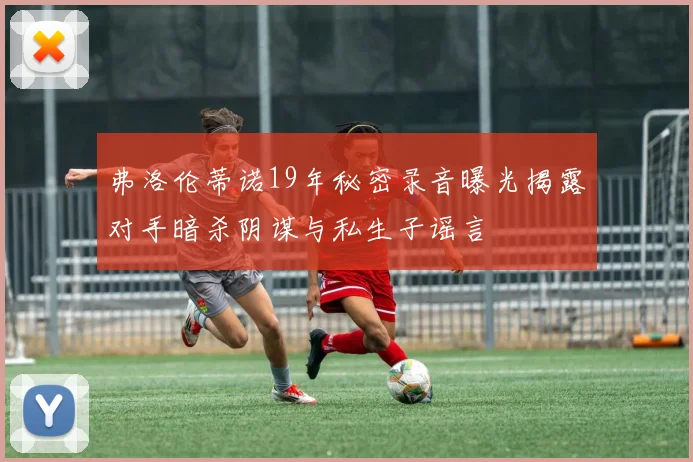 弗洛伦蒂诺19年秘密录音曝光揭露对手暗杀阴谋与私生子谣言