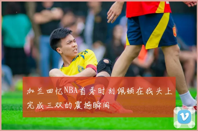加兰回忆NBA首秀时刻佩顿在我头上完成三双的震撼瞬间