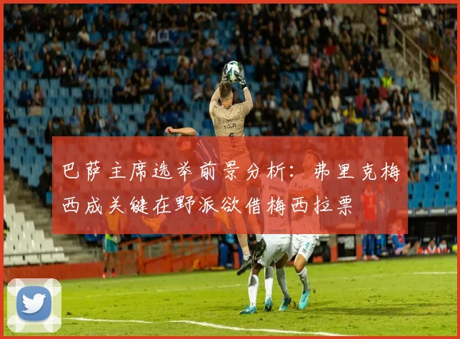 巴萨主席选举前景分析：弗里克梅西成关键在野派欲借梅西拉票
