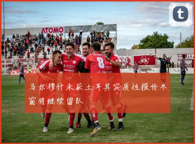 马尔穆什未获土耳其实质性报价冬窗将继续留队